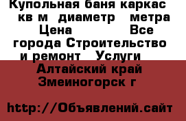 Купольная-баня-каркас 12 кв.м. диаметр 4 метра  › Цена ­ 32 000 - Все города Строительство и ремонт » Услуги   . Алтайский край,Змеиногорск г.